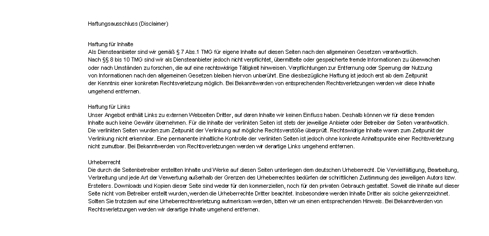 Textfeld: Haftungsausschluss (Disclaimer)Haftung fr InhalteAls Diensteanbieter sind wir gem  7 Abs.1 TMG fr eigene Inhalte auf diesen Seiten nach den allgemeinen Gesetzen verantwortlich. Nach  8 bis 10 TMG sind wir als Diensteanbieter jedoch nicht verpflichtet, bermittelte oder gespeicherte fremde Informationen zu berwachen oder nach Umstnden zu forschen, die auf eine rechtswidrige Ttigkeit hinweisen. Verpflichtungen zur Entfernung oder Sperrung der Nutzung von Informationen nach den allgemeinen Gesetzen bleiben hiervon unberhrt. Eine diesbezgliche Haftung ist jedoch erst ab dem Zeitpunkt der Kenntnis einer konkreten Rechtsverletzung mglich. Bei Bekanntwerden von entsprechenden Rechtsverletzungen werden wir diese Inhalte umgehend entfernen.Haftung fr LinksUnser Angebot enthlt Links zu externen Webseiten Dritter, auf deren Inhalte wir keinen Einfluss haben. Deshalb knnen wir fr diese fremden Inhalte auch keine Gewhr bernehmen. Fr die Inhalte der verlinkten Seiten ist stets der jeweilige Anbieter oder Betreiber der Seiten verantwortlich. Die verlinkten Seiten wurden zum Zeitpunkt der Verlinkung auf mgliche Rechtsverste berprft. Rechtswidrige Inhalte waren zum Zeitpunkt der Verlinkung nicht erkennbar. Eine permanente inhaltliche Kontrolle der verlinkten Seiten ist jedoch ohne konkrete Anhaltspunkte einer Rechtsverletzung nicht zumutbar. Bei Bekanntwerden von Rechtsverletzungen werden wir derartige Links umgehend entfernen.UrheberrechtDie durch die Seitenbetreiber erstellten Inhalte und Werke auf diesen Seiten unterliegen dem deutschen Urheberrecht. Die Vervielfltigung, Bearbeitung, Verbreitung und jede Art der Verwertung auerhalb der Grenzen des Urheberrechtes bedrfen der schriftlichen Zustimmung des jeweiligen Autors bzw. Erstellers. Downloads und Kopien dieser Seite sind weder fr den kommerziellen, noch fr den privaten Gebrauch gestattet. Soweit die Inhalte auf dieser Seite nicht vom Betreiber erstellt wurden, werden die Urheberrechte Dritter beachtet. Insbesondere werden Inhalte Dritter als solche gekennzeichnet. Sollten Sie trotzdem auf eine Urheberrechtsverletzung aufmerksam werden, bitten wir um einen entsprechenden Hinweis. Bei Bekanntwerden von Rechtsverletzungen werden wir derartige Inhalte umgehend entfernen.