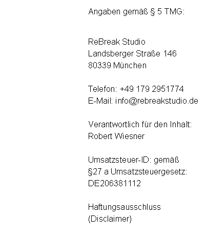 Textfeld: Angaben gem  5 TMG:ReBreak StudioLandsberger Strae 14680339 MnchenTelefon: +49 179 2951774E-Mail: info@rebreakstudio.deVerantwortlich fr den Inhalt:Robert WiesnerUmsatzsteuer-ID: gem 27 a Umsatzsteuergesetz:DE206381112Haftungsausschluss(Disclaimer)